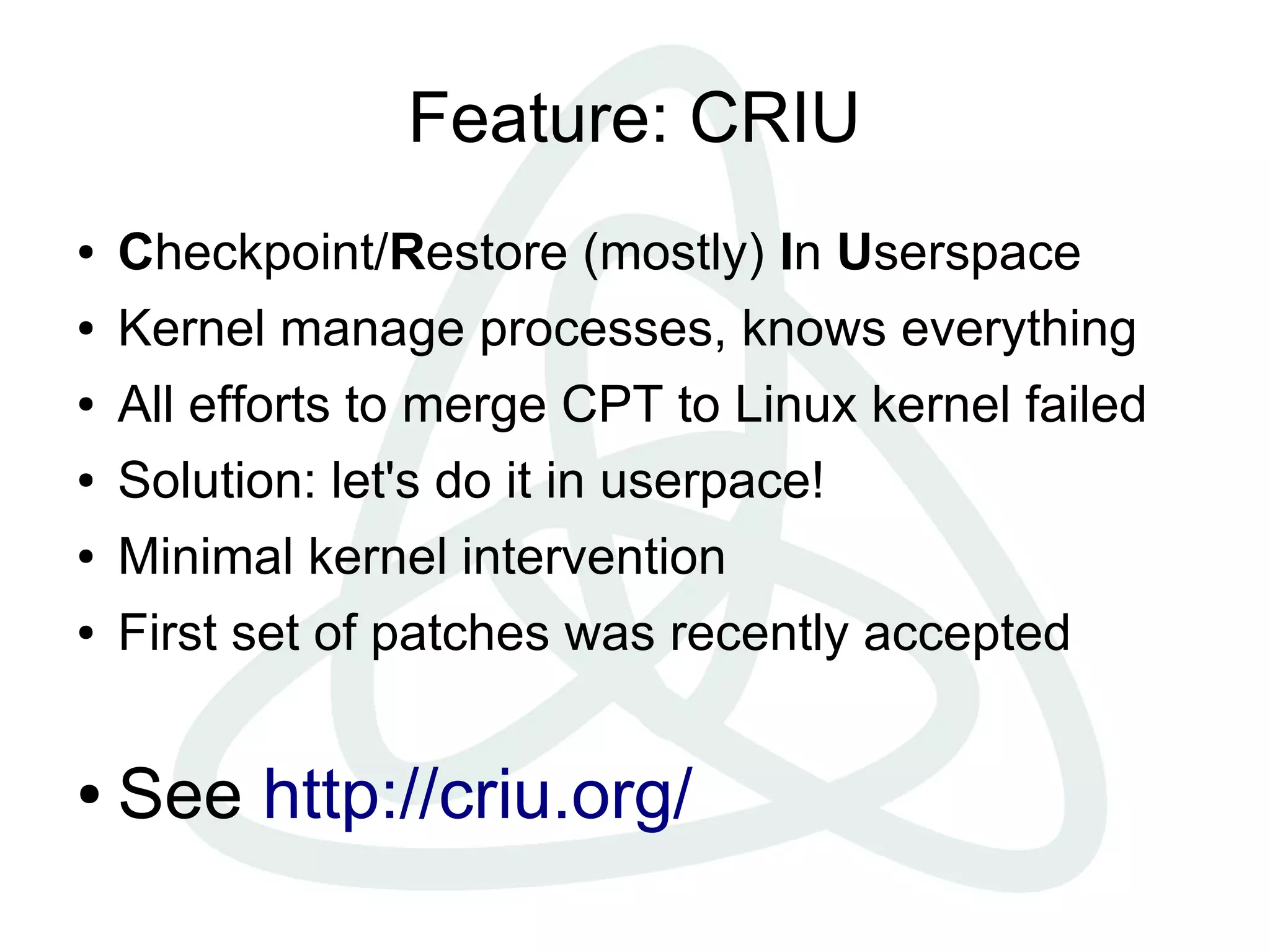 Feature: CRIU
● Checkpoint/Restore (mostly) In Userspace
● Kernel manage processes, knows everything
● All efforts to merge CPT to Linux kernel failed
● Solution: let's do it in userpace!
● Minimal kernel intervention
● First set of patches was recently accepted
● See http://criu.org/
 