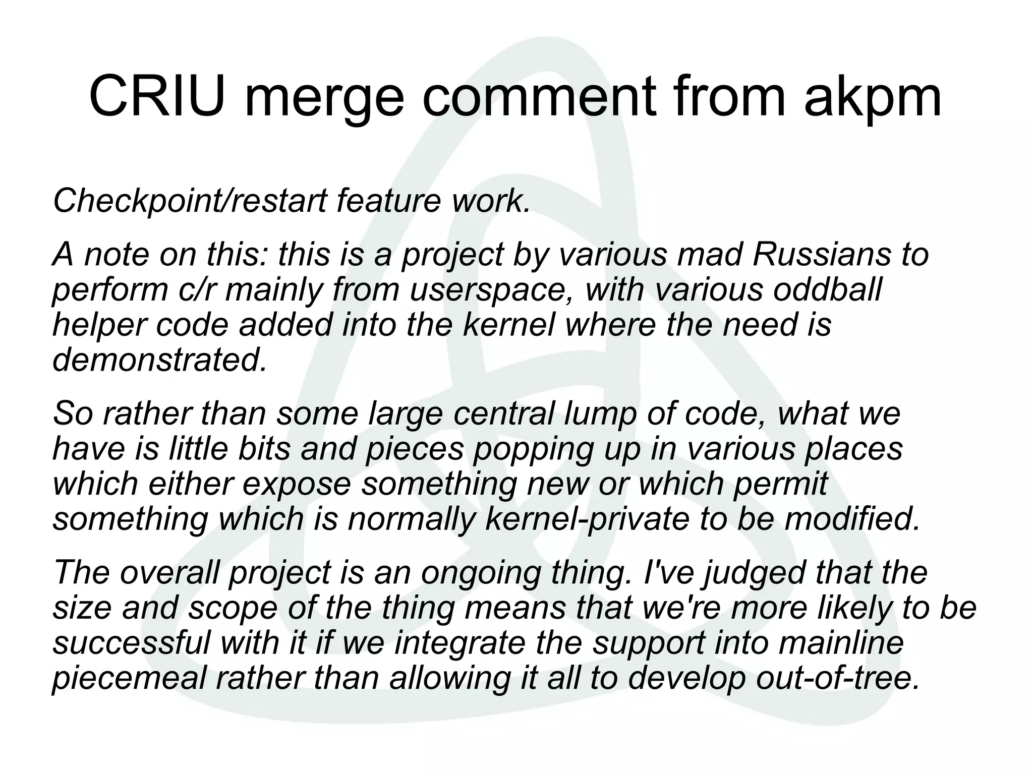 CRIU merge comment from akpm
Checkpoint/restart feature work.
A note on this: this is a project by various mad Russians to
perform c/r mainly from userspace, with various oddball
helper code added into the kernel where the need is
demonstrated.
So rather than some large central lump of code, what we
have is little bits and pieces popping up in various places
which either expose something new or which permit
something which is normally kernel-private to be modified.
The overall project is an ongoing thing. I've judged that the
size and scope of the thing means that we're more likely to be
successful with it if we integrate the support into mainline
piecemeal rather than allowing it all to develop out-of-tree.
 
