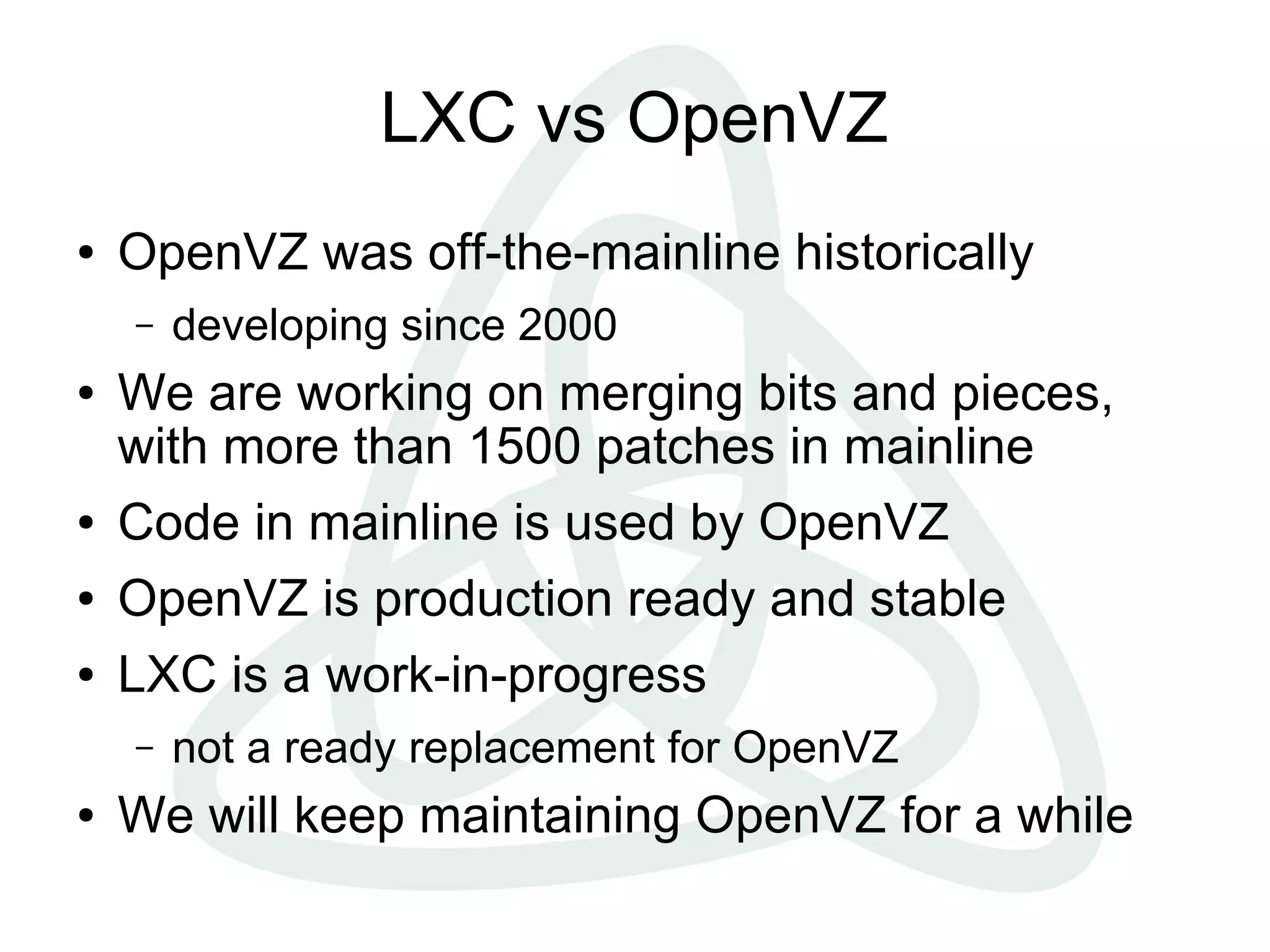 LXC vs OpenVZ
● OpenVZ was off-the-mainline historically
– developing since 2000
● We are working on merging bits and pieces,
with more than 1500 patches in mainline
● Code in mainline is used by OpenVZ
● OpenVZ is production ready and stable
● LXC is a work-in-progress
– not a ready replacement for OpenVZ
● We will keep maintaining OpenVZ for a while
 