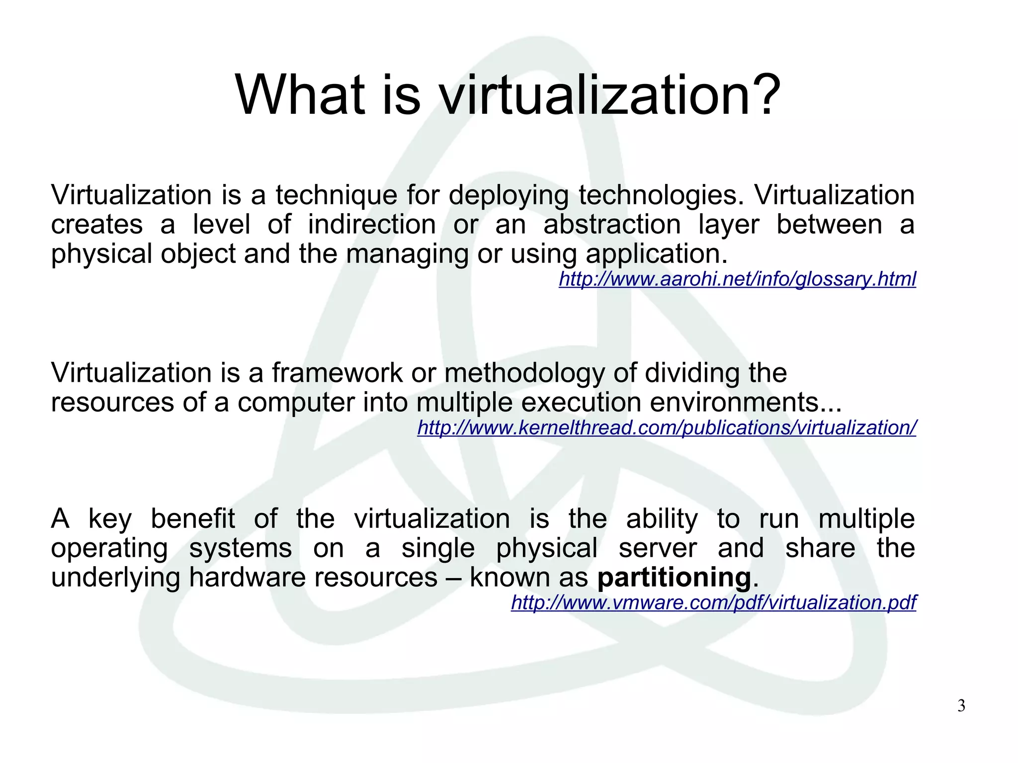 3
What is virtualization?
Virtualization is a technique for deploying technologies. Virtualization
creates a level of indirection or an abstraction layer between a
physical object and the managing or using application.
http://www.aarohi.net/info/glossary.html
Virtualization is a framework or methodology of dividing the
resources of a computer into multiple execution environments...
http://www.kernelthread.com/publications/virtualization/
A key benefit of the virtualization is the ability to run multiple
operating systems on a single physical server and share the
underlying hardware resources – known as partitioning.
http://www.vmware.com/pdf/virtualization.pdf
 