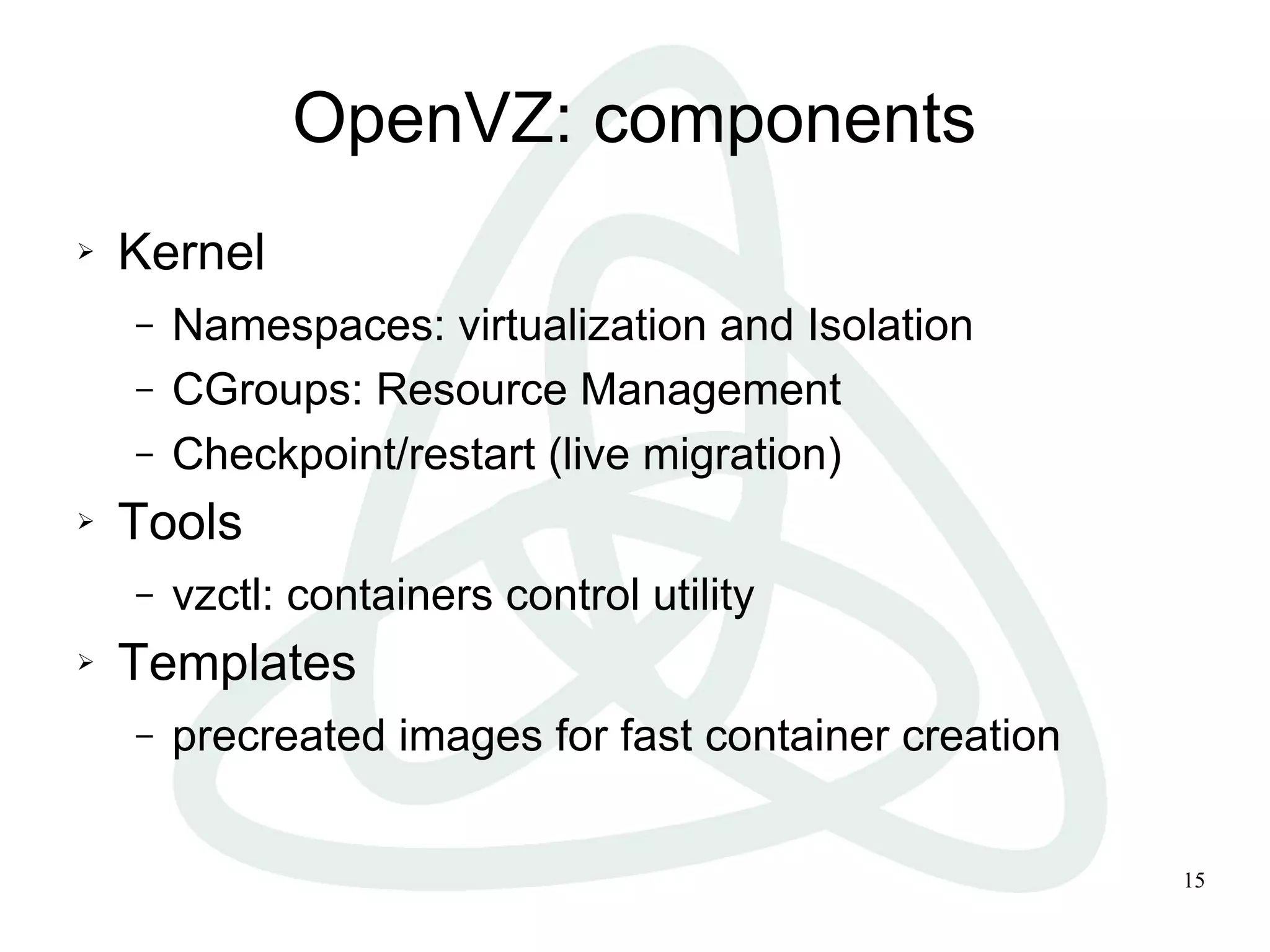 OpenVZ: components
   Kernel
    –   Namespaces: virtualization and Isolation
    –   CGroups: Resource Management
    –   Checkpoint/restart (live migration)
   Tools
    –   vzctl: containers control utility
   Templates
    –   precreated images for fast container creation


                                                        15
 