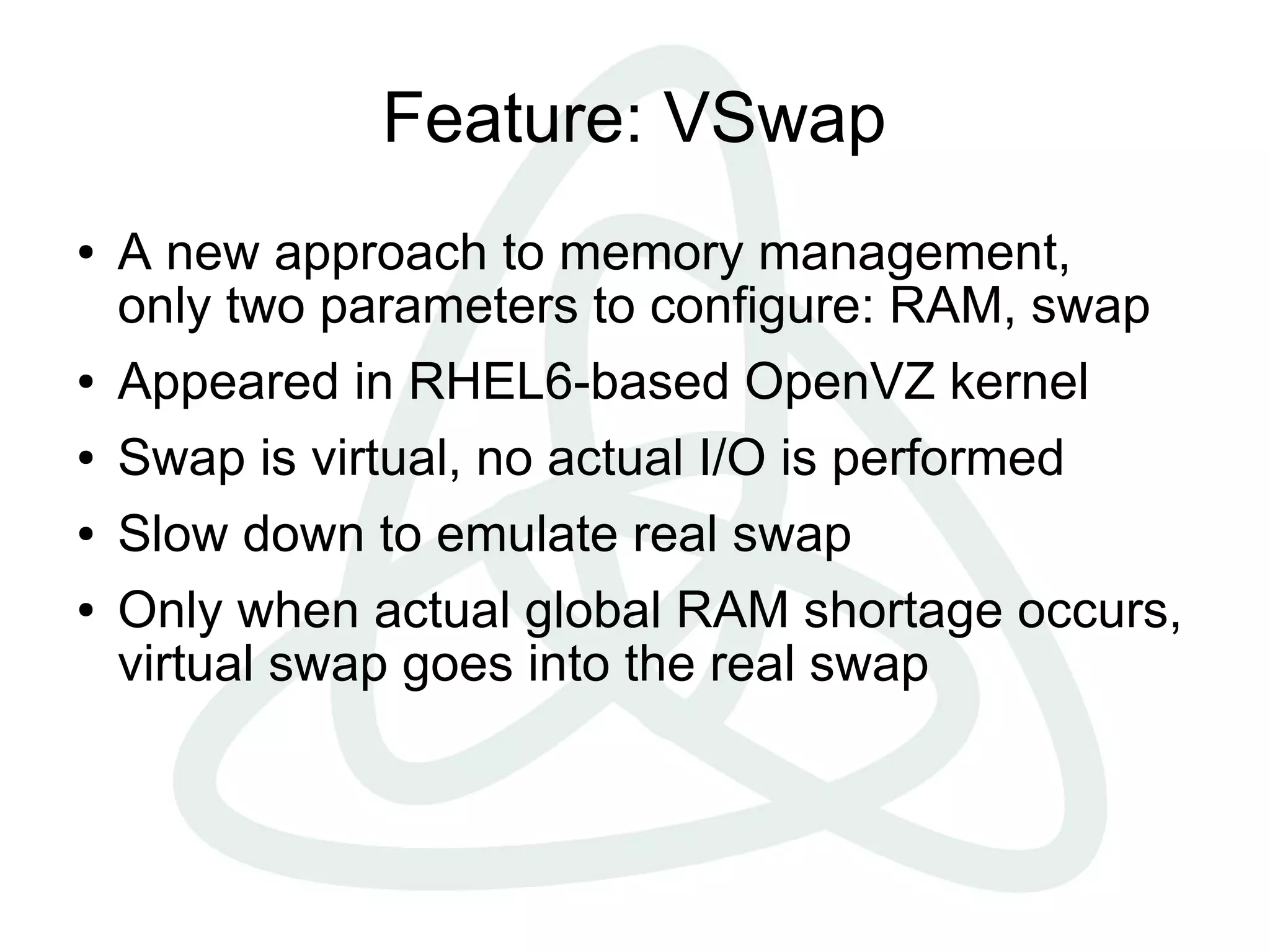 Feature: VSwap
●   A new approach to memory management,
    only two parameters to configure: RAM, swap
●   Appeared in RHEL6-based OpenVZ kernel
●   Swap is virtual, no actual I/O is performed
●   Slow down to emulate real swap
●   Only when actual global RAM shortage occurs,
    virtual swap goes into the real swap
 