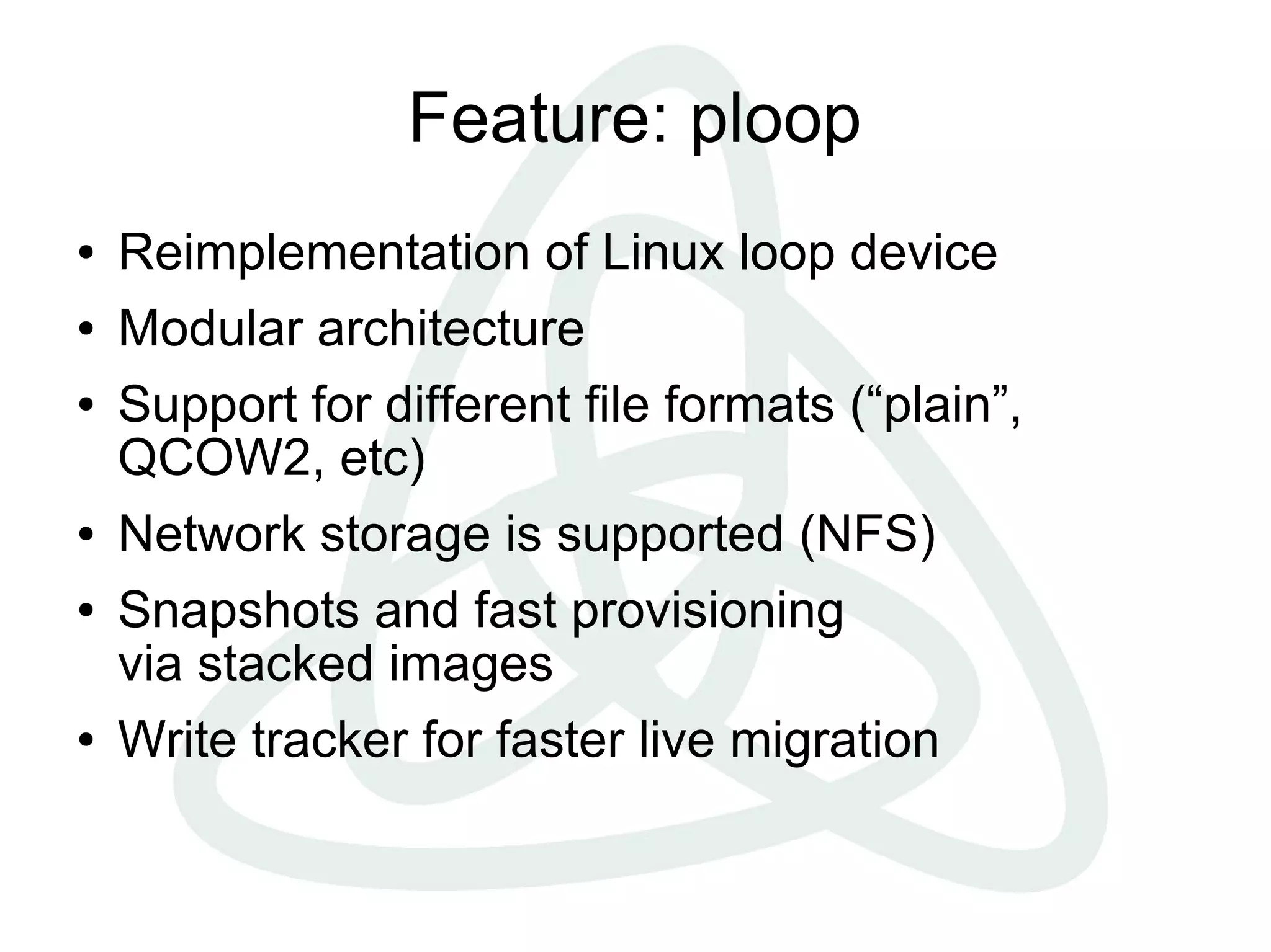 Feature: ploop
●   Reimplementation of Linux loop device
●   Modular architecture
●   Support for different file formats (“plain”,
    QCOW2, etc)
●   Network storage is supported (NFS)
●   Snapshots and fast provisioning
    via stacked images
●   Write tracker for faster live migration
 