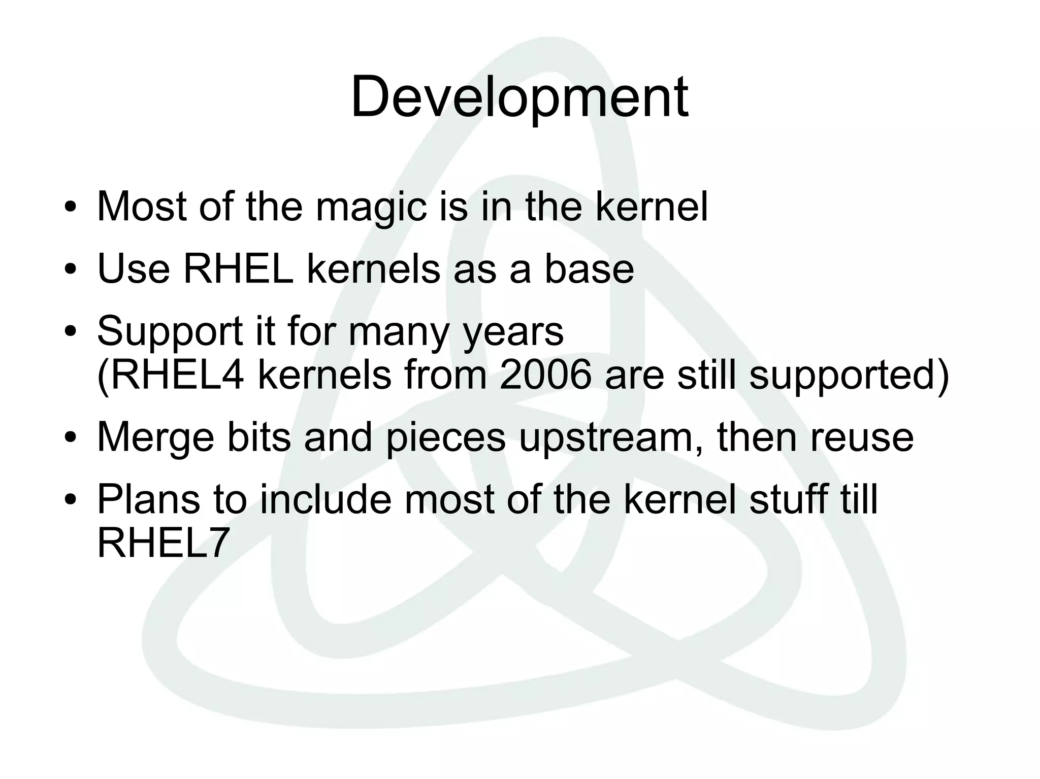 Development
●   Most of the magic is in the kernel
●   Use RHEL kernels as a base
●   Support it for many years
    (RHEL4 kernels from 2006 are still supported)
●   Merge bits and pieces upstream, then reuse
●   Plans to include most of the kernel stuff till
    RHEL7
 