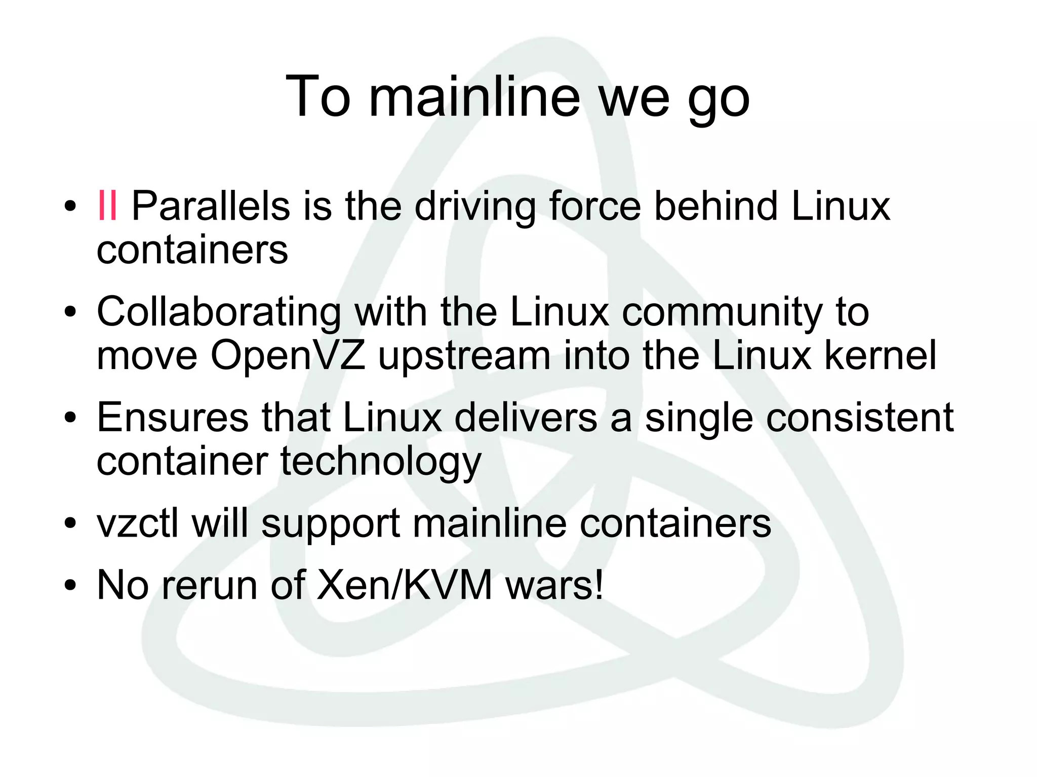 To mainline we go
●   II Parallels is the driving force behind Linux
    containers
●   Collaborating with the Linux community to
    move OpenVZ upstream into the Linux kernel
●   Ensures that Linux delivers a single consistent
    container technology
●   vzctl will support mainline containers
●   No rerun of Xen/KVM wars!
 