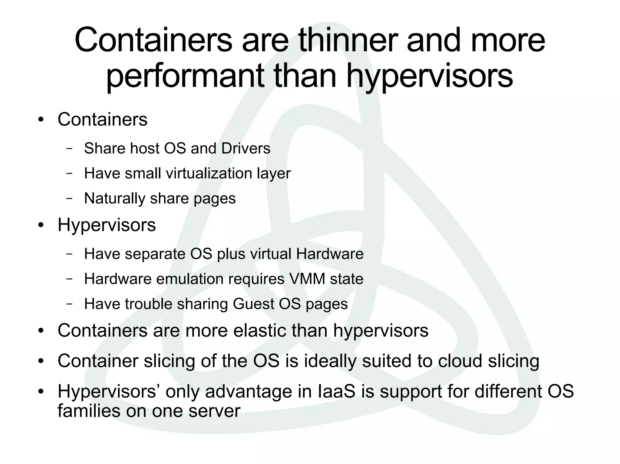 Containers are thinner and more
          performant than hypervisors
●   Containers
     –   Share host OS and Drivers
     –   Have small virtualization layer
     –   Naturally share pages
●   Hypervisors
     –   Have separate OS plus virtual Hardware
     –   Hardware emulation requires VMM state
     –   Have trouble sharing Guest OS pages
●   Containers are more elastic than hypervisors
●   Container slicing of the OS is ideally suited to cloud slicing
●   Hypervisors’ only advantage in IaaS is support for different OS
    families on one server
 