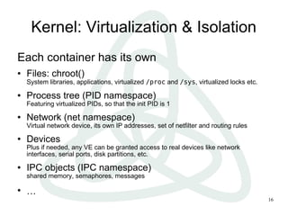Kernel: Virtualization & Isolation
Each container has its own
●   Files: chroot()
    System libraries, applications, virtualized /proc and /sys, virtualized locks etc.
●   Process tree (PID namespace)
    Featuring virtualized PIDs, so that the init PID is 1
●   Network (net namespace)
    Virtual network device, its own IP addresses, set of netfilter and routing rules
●   Devices
    Plus if needed, any VE can be granted access to real devices like network
    interfaces, serial ports, disk partitions, etc.
●   IPC objects (IPC namespace)
    shared memory, semaphores, messages

●
    …
                                                                                         16
 