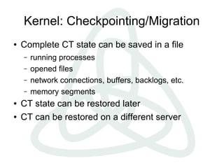 Kernel: Checkpointing/Migration
●   Complete CT state can be saved in a file
    –   running processes
    –   opened files
    –   network connections, buffers, backlogs, etc.
    –   memory segments
●   CT state can be restored later
●   CT can be restored on a different server
 
