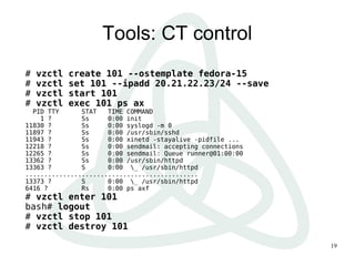 Tools: CT control
#   vzctl   create 101 --ostemplate fedora-15
#   vzctl   set 101 --ipadd 20.21.22.23/24 --save
#   vzctl   start 101
#   vzctl   exec 101 ps ax
  PID TTY      STAT   TIME COMMAND
    1 ?        Ss     0:00 init
11830 ?        Ss     0:00 syslogd -m 0
11897 ?        Ss     0:00 /usr/sbin/sshd
11943 ?        Ss     0:00 xinetd -stayalive -pidfile ...
12218 ?        Ss     0:00 sendmail: accepting connections
12265 ?        Ss     0:00 sendmail: Queue runner@01:00:00
13362 ?        Ss     0:00 /usr/sbin/httpd
13363 ?        S      0:00 _ /usr/sbin/httpd
..............................................
13373 ?        S      0:00 _ /usr/sbin/httpd
6416 ?         Rs     0:00 ps axf
# vzctl enter 101
bash# logout
# vzctl stop 101
# vzctl destroy 101

                                                             19
 