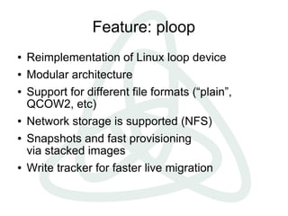 Feature: ploop
●   Reimplementation of Linux loop device
●   Modular architecture
●   Support for different file formats (“plain”,
    QCOW2, etc)
●   Network storage is supported (NFS)
●   Snapshots and fast provisioning
    via stacked images
●   Write tracker for faster live migration
 