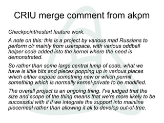 CRIU merge comment from akpm
Checkpoint/restart feature work.
A note on this: this is a project by various mad Russians to
perform c/r mainly from userspace, with various oddball
helper code added into the kernel where the need is
demonstrated.
So rather than some large central lump of code, what we
have is little bits and pieces popping up in various places
which either expose something new or which permit
something which is normally kernel-private to be modified.
The overall project is an ongoing thing. I've judged that the
size and scope of the thing means that we're more likely to be
successful with it if we integrate the support into mainline
piecemeal rather than allowing it all to develop out-of-tree.
 