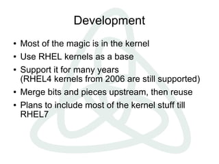 Development
●   Most of the magic is in the kernel
●   Use RHEL kernels as a base
●   Support it for many years
    (RHEL4 kernels from 2006 are still supported)
●   Merge bits and pieces upstream, then reuse
●   Plans to include most of the kernel stuff till
    RHEL7
 