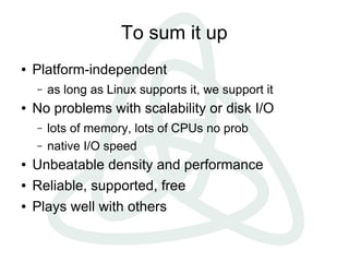 To sum it up
●   Platform-independent
    –   as long as Linux supports it, we support it
●   No problems with scalability or disk I/O
    –   lots of memory, lots of CPUs no prob
    –   native I/O speed
●   Unbeatable density and performance
●   Reliable, supported, free
●   Plays well with others
 