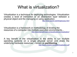 What is virtualization?
Virtualization is a technique for deploying technologies. Virtualization
creates a level of indirection or an abstraction layer between a
physical object and the managing or using application.
                                             http://www.aarohi.net/info/glossary.html



Virtualization is a framework or methodology of dividing the
resources of a computer into multiple execution environments...
                              http://www.kernelthread.com/publications/virtualization/



A key benefit of the virtualization is the ability to run multiple
operating systems on a single physical server and share the
underlying hardware resources – known as partitioning.
                                        http://www.vmware.com/pdf/virtualization.pdf



                                                                                         3
 