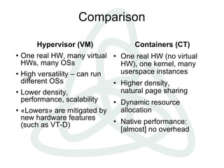 Comparison

         Hypervisor (VM)                 Containers (CT)
   One real HW, many virtual       One real HW (no virtual
    HWs, many OSs                    HW), one kernel, many
   High versatility – can run       userspace instances
    different OSs                   Higher density,
   Lower density,                   natural page sharing
    performance, scalability        Dynamic resource
   «Lowers» are mitigated by        allocation
    new hardware features
    (such as VT-D)
                                    Native performance:
                                     [almost] no overhead
 