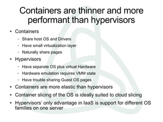 Containers are thinner and more
          performant than hypervisors
●   Containers
     –   Share host OS and Drivers
     –   Have small virtualization layer
     –   Naturally share pages
●   Hypervisors
     –   Have separate OS plus virtual Hardware
     –   Hardware emulation requires VMM state
     –   Have trouble sharing Guest OS pages
●   Containers are more elastic than hypervisors
●   Container slicing of the OS is ideally suited to cloud slicing
●   Hypervisors’ only advantage in IaaS is support for different OS
    families on one server
 