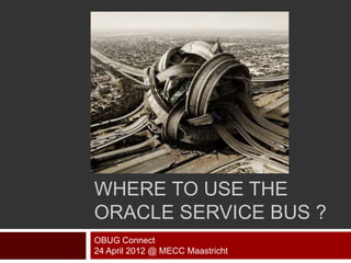 WHERE TO USE THE
ORACLE SERVICE BUS ?
OBUG Connect
24 April 2012 @ MECC Maastricht
 