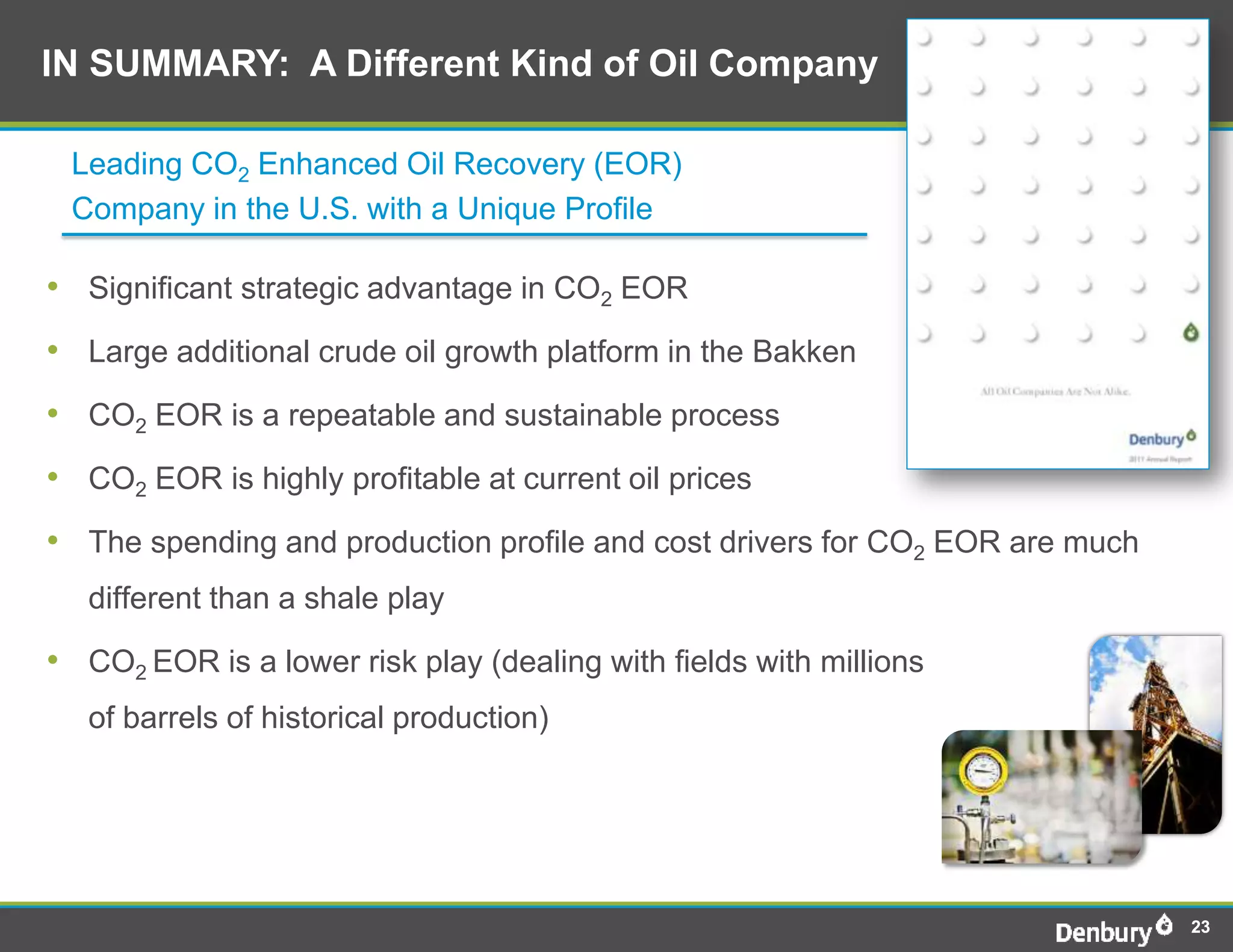 IN SUMMARY: A Different Kind of Oil Company

 Leading CO2 Enhanced Oil Recovery (EOR)
 Company in the U.S. with a Unique Profile

• Significant strategic advantage in CO2 EOR
• Large additional crude oil growth platform in the Bakken
• CO2 EOR is a repeatable and sustainable process
• CO2 EOR is highly profitable at current oil prices
• The spending and production profile and cost drivers for CO2 EOR are much
   different than a shale play

• CO2 EOR is a lower risk play (dealing with fields with millions
   of barrels of historical production)




                                                                              23
 