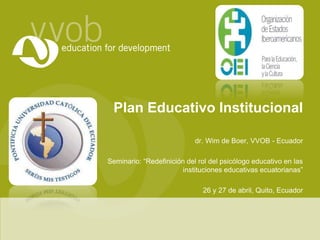 Plan Educativo Institucional
dr. Wim de Boer, VVOB - Ecuador
Seminario: “Redefinición del rol del psicólogo educativo en las
instituciones educativas ecuatorianas”
26 y 27 de abril, Quito, Ecuador
 