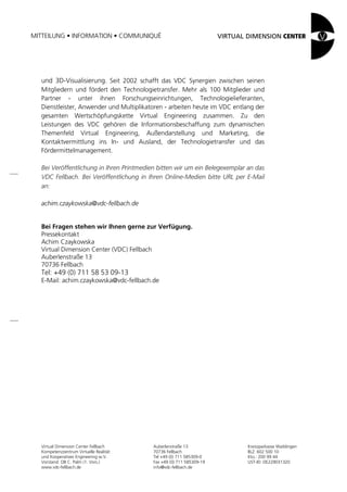 MITTEILUNG • INFORMATION • COMMUNIQUÉ




  und 3D-Visualisierung. Seit 2002 schafft das VDC Synergien zwischen seinen
  Mitgliedern und fördert den Technologietransfer. Mehr als 100 Mitglieder und
  Partner - unter ihnen Forschungseinrichtungen, Technologielieferanten,
  Dienstleister, Anwender und Multiplikatoren - arbeiten heute im VDC entlang der
  gesamten Wertschöpfungskette Virtual Engineering zusammen. Zu den
  Leistungen des VDC gehören die Informationsbeschaffung zum dynamischen
  Themenfeld Virtual Engineering, Außendarstellung und Marketing, die
  Kontaktvermittlung ins In- und Ausland, der Technologietransfer und das
  Fördermittelmanagement.

  Bei Veröffentlichung in Ihren Printmedien bitten wir um ein Belegexemplar an das
  VDC Fellbach. Bei Veröffentlichung in Ihren Online-Medien bitte URL per E-Mail
  an:

  achim.czaykowska@vdc-fellbach.de


  Bei Fragen stehen wir Ihnen gerne zur Verfügung.
  Pressekontakt
  Achim Czaykowska
  Virtual Dimension Center (VDC) Fellbach
  Auberlenstraße 13
  70736 Fellbach
  Tel: +49 (0) 711 58 53 09-13
  E-Mail: achim.czaykowska@vdc-fellbach.de




   Virtual Dimension Center Fellbach      Auberlenstraße 13                Kreissparkasse Waiblingen
   Kompetenzzentrum Virtuelle Realität    70736 Fellbach                   BLZ: 602 500 10
   und Kooperatives Engineering w.V.      Tel +49 (0) 711 585309-0         Kto.: 200 99 44
   Vorstand: OB C. Palm (1. Vors.)        Fax +49 (0) 711 585309-19        UST-ID: DE229031320
   www.vdc-fellbach.de                    info@vdc-fellbach.de
 