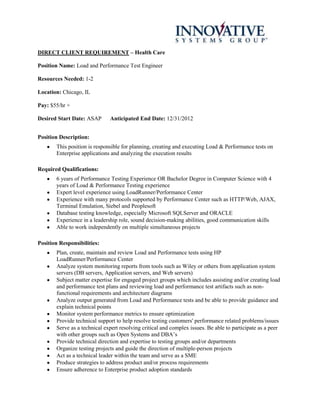 DIRECT CLIENT REQUIREMENT – Health Care

Position Name: Load and Performance Test Engineer

Resources Needed: 1-2

Location: Chicago, IL

Pay: $55/hr +

Desired Start Date: ASAP      Anticipated End Date: 12/31/2012


Position Description:
       This position is responsible for planning, creating and executing Load & Performance tests on
       Enterprise applications and analyzing the execution results

Required Qualifications:
       6 years of Performance Testing Experience OR Bachelor Degree in Computer Science with 4
       years of Load & Performance Testing experience
       Expert level experience using LoadRunner/Performance Center
       Experience with many protocols supported by Performance Center such as HTTP/Web, AJAX,
       Terminal Emulation, Siebel and Peoplesoft
       Database testing knowledge, especially Microsoft SQLServer and ORACLE
       Experience in a leadership role, sound decision-making abilities, good communication skills
       Able to work independently on multiple simultaneous projects

Position Responsibilities:
       Plan, create, maintain and review Load and Performance tests using HP
       LoadRunner/Performance Center
       Analyze system monitoring reports from tools such as Wiley or others from application system
       servers (DB servers, Application servers, and Web servers)
       Subject matter expertise for engaged project groups which includes assisting and/or creating load
       and performance test plans and reviewing load and performance test artifacts such as non-
       functional requirements and architecture diagrams
       Analyze output generated from Load and Performance tests and be able to provide guidance and
       explain technical points
       Monitor system performance metrics to ensure optimization
       Provide technical support to help resolve testing customers' performance related problems/issues
       Serve as a technical expert resolving critical and complex issues. Be able to participate as a peer
       with other groups such as Open Systems and DBA’s
       Provide technical direction and expertise to testing groups and/or departments
       Organize testing projects and guide the direction of multiple-person projects
       Act as a technical leader within the team and serve as a SME
       Produce strategies to address product and/or process requirements
       Ensure adherence to Enterprise product adoption standards
 