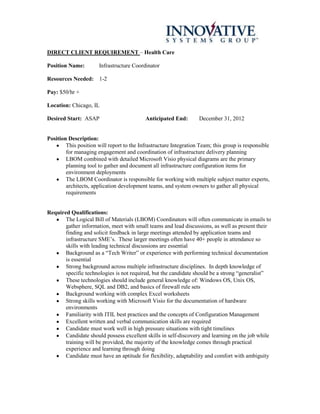 DIRECT CLIENT REQUIREMENT – Health Care

Position Name:         Infrastructure Coordinator

Resources Needed: 1-2

Pay: $50/hr +

Location: Chicago, IL

Desired Start: ASAP                        Anticipated End:        December 31, 2012


Position Description:
        This position will report to the Infrastructure Integration Team; this group is responsible
        for managing engagement and coordination of infrastructure delivery planning
        LBOM combined with detailed Microsoft Visio physical diagrams are the primary
        planning tool to gather and document all infrastructure configuration items for
        environment deployments
        The LBOM Coordinator is responsible for working with multiple subject matter experts,
        architects, application development teams, and system owners to gather all physical
        requirements


Required Qualifications:
       The Logical Bill of Materials (LBOM) Coordinators will often communicate in emails to
       gather information, meet with small teams and lead discussions, as well as present their
       finding and solicit feedback in large meetings attended by application teams and
       infrastructure SME’s. These larger meetings often have 40+ people in attendance so
       skills with leading technical discussions are essential
       Background as a “Tech Writer” or experience with performing technical documentation
       is essential
       Strong background across multiple infrastructure disciplines. In depth knowledge of
       specific technologies is not required, but the candidate should be a strong “generalist”
       These technologies should include general knowledge of: Windows OS, Unix OS,
       Websphere, SQL and DB2, and basics of firewall rule sets
       Background working with complex Excel worksheets
       Strong skills working with Microsoft Visio for the documentation of hardware
       environments
       Familiarity with ITIL best practices and the concepts of Configuration Management
       Excellent written and verbal communication skills are required
       Candidate must work well in high pressure situations with tight timelines
       Candidate should possess excellent skills in self-discovery and learning on the job while
       training will be provided, the majority of the knowledge comes through practical
       experience and learning through doing
       Candidate must have an aptitude for flexibility, adaptability and comfort with ambiguity
 