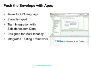 Push the Envelope with Apex

 Java-like OO language
 Strongly-typed
 Tight Integration with
  Salesforce.com Data
 Designed for Multi-tenancy
 Integrated Testing Framework
                                                    2 Billion+ Lines of Apex Code




                           Follow us @forcedotcom
 