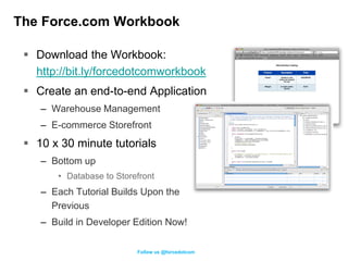 The Force.com Workbook

  Download the Workbook:
   http://bit.ly/forcedotcomworkbook
  Create an end-to-end Application
    – Warehouse Management
    – E-commerce Storefront
  10 x 30 minute tutorials
    – Bottom up
       • Database to Storefront
    – Each Tutorial Builds Upon the
      Previous
    – Build in Developer Edition Now!

                          Follow us @forcedotcom
 