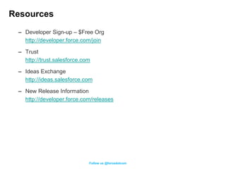 Resources
 – Developer Sign-up – $Free Org
   http://developer.force.com/join

 – Trust
   http://trust.salesforce.com

 – Ideas Exchange
   http://ideas.salesforce.com

 – New Release Information
   http://developer.force.com/releases




                             Follow us @forcedotcom
 