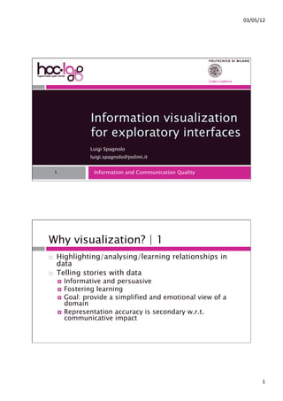 !"#!$#%&'




                                                            COMO CAMPUS




                   Information visualization
                   for exploratory interfaces
                   Luigi Spagnolo
                   luigi.spagnolo@polimi.it


     1              Information and Communication Quality




Why visualization? | 1
!!   Highlighting/analysing/learning relationships in
     data
!!   Telling stories with data
         !! Informative and persuasive
         !! Fostering learning
         !! Goal: provide a simplified and emotional view of a
            domain
         !! Representation accuracy is secondary w.r.t.
            communicative impact




                                                                                 %'
 