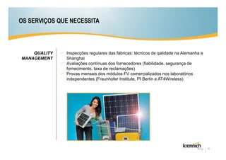 OS SERVIÇOS QUE NECESSITA



    QUALITY   Inspecções regulares das fábricas: técnicos de qalidade na Alemanha e
MANAGEMENT    Shanghai
              Avaliações contínuas dos fornecedores (fiabilidade, segurança de
              fornecimento, taxa de reclamações)
              Provas mensais dos módulos FV comercializados nos laboratórios
              independentes (Fraunhofer Institute, PI Berlin e AT4Wireless)




                                                                                      10
 