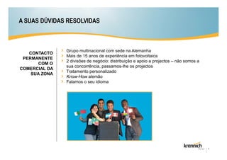 A SUAS DÚVIDAS RESOLVIDAS



               Grupo multinacional com sede na Alemanha
   CONTACTO
               Mais de 15 anos de experiência em fotovoltaica
 PERMANENTE
               2 divisões de negócio: distribuição e apoio a projectos – não somos a
      COM O
               sua concorrência, passamos-lhe os projectos
COMERCIAL DA
               Tratamento personalizado
    SUA ZONA
               Know-How alemão
               Falamos o seu idioma




                                                                                       4
 