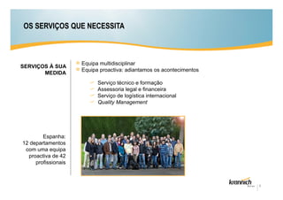OS SERVIÇOS QUE NECESSITA



                     Equipa multidisciplinar
SERVIÇOS À SUA
                     Equipa proactiva: adiantamos os acontecimentos
       MEDIDA
                           Serviço técnico e formação
                           Assessoria legal e financeira
                           Serviço de logística internacional
                           Quality Management




        Espanha:
12 departamentos
 com uma equipa
  proactiva de 42
     profissionais



                                                                      6
 