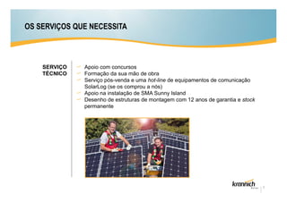 OS SERVIÇOS QUE NECESSITA



    SERVIÇO   Apoio com concursos
    TÉCNICO   Formação da sua mão de obra
              Serviço pós-venda e uma hot-line de equipamentos de comunicação
              SolarLog (se os comprou a nós)
              Apoio na instalação de SMA Sunny Island
              Desenho de estruturas de montagem com 12 anos de garantia e stock
              permanente




                                                                                  7
 