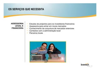 OS SERVIÇOS QUE NECESSITA



 ASSESSORIA    Estudos de projectos para os investidores financeiros
     LEGAL E   Assessoria para entrar em novos mercados
  FINANCEIRA   Conhecimento da conjuntura de mercados exteriores
               Contactos com a administração local
               Parceiros locais




                                                                       8
 