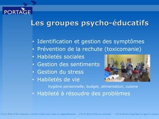 J’ai le droit d’être heureux et d’être traité avec soins et compréhension . J’ai le droit d’être en sécurité . J’ai le d roit d’exprimer ce que je ressens
• Identification et gestion des symptômes
• Prévention de la rechute (toxicomanie)
• Habiletés sociales
• Gestion des sentiments
• Gestion du stress
• Habiletés de vie
hygiène personnelle, budget, alimentation, cuisine
• Habileté à résoudre des problèmes
 