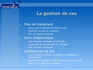 J’ai le droit d’être heureux et d’être traité avec soins et compréhension . J’ai le droit d’être en sécurité . J’ai le d roit d’exprimer ce que je ressens
• Plan de traitement
• Conçu par le résidant et l’intervenant
• Objectifs et actions à prendre
• Sur une base mensuelle
• Suivi téléphonique
• Avec l’équipe médicale et la famille
• Le progrès et les objectifs du résidant
• Sur une base mensuelle
• Conférences de cas
• Avec l’équipe médicale, la famille, le résidant et
l’intervenant
• Évolution du résidant, objectifs et actions à prendre
• Aux 3 ou 4 mois, ou au besoin
 