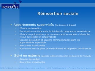 J’ai le droit d’être heureux et d’être traité avec soins et compréhension . J’ai le droit d’être en sécurité . J’ai le d roit d’exprimer ce que je ressens
• Appartements supervisés (de 6 mois à 2 ans)
• Période de transition
• Participation continue mais limité dans le programme en résidence
• Période de préparation pour un retour actif en société – bénévolat,
retour aux études et employabilité
• Groupes de soutien et soupers communautaires dans les
appartements supervisés
• Rencontres individuelles
• Autonomie dans la prise de médicaments et la gestion des finances.
• Suivi en externe (période indéterminée, selon les besoins de l’individu
• Groupes de soutien
• Rencontres individuelles
 