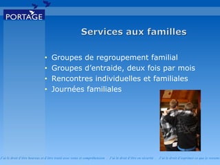 J’ai le droit d’être heureux et d’être traité avec soins et compréhension . J’ai le droit d’être en sécurité . J’ai le d roit d’exprimer ce que je ressens
• Groupes de regroupement familial
• Groupes d’entraide, deux fois par mois
• Rencontres individuelles et familiales
• Journées familiales
 