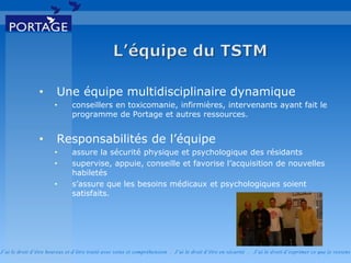 J’ai le droit d’être heureux et d’être traité avec soins et compréhension . J’ai le droit d’être en sécurité . J’ai le d roit d’exprimer ce que je ressens
• Une équipe multidisciplinaire dynamique
• conseillers en toxicomanie, infirmières, intervenants ayant fait le
programme de Portage et autres ressources.
• Responsabilités de l’équipe
• assure la sécurité physique et psychologique des résidants
• supervise, appuie, conseille et favorise l’acquisition de nouvelles
habiletés
• s’assure que les besoins médicaux et psychologiques soient
satisfaits.
 