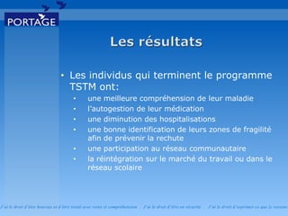 J’ai le droit d’être heureux et d’être traité avec soins et compréhension . J’ai le droit d’être en sécurité . J’ai le d roit d’exprimer ce que je ressens
• Les individus qui terminent le programme
TSTM ont:
• une meilleure compréhension de leur maladie
• l’autogestion de leur médication
• une diminution des hospitalisations
• une bonne identification de leurs zones de fragilité
afin de prévenir la rechute
• une participation au réseau communautaire
• la réintégration sur le marché du travail ou dans le
réseau scolaire
 
