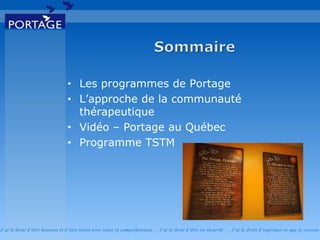 J’ai le droit d’être heureux et d’être traité avec soins et compréhension . J’ai le droit d’être en sécurité . J’ai le d roit d’exprimer ce que je ressens
• Les programmes de Portage
• L’approche de la communauté
thérapeutique
• Vidéo – Portage au Québec
• Programme TSTM
 