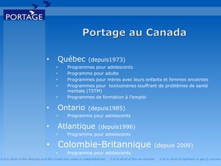 J’ai le droit d’être heureux et d’être traité avec soins et compréhension . J’ai le droit d’être en sécurité . J’ai le d roit d’exprimer ce que je ressens
• Québec (depuis1973)
• Programmes pour adolescents
• Programme pour adulte
• Programmes pour mères avec leurs enfants et femmes enceintes
• Programmes pour toxicomanes souffrant de problèmes de santé
mentale (TSTM)
• Programmes de formation à l’emploi
• Ontario (depuis1985)
• Programme pour adolescents
• Atlantique (depuis1996)
• Programme pour adolescents
• Colombie-Britannique (depuis 2009)
• Programme pour adolescents
 
