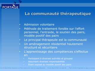 J’ai le droit d’être heureux et d’être traité avec soins et compréhension . J’ai le droit d’être en sécurité . J’ai le d roit d’exprimer ce que je ressens
• Admission volontaire
• Méthode de traitement fondée sur l’effort
personnel, l’entraide, le soutien des pairs,
modèle positif des pairs
• Le principal thérapeute est la communauté
• Un aménagement résidentiel hautement
structuré et sécuritaire
• L’apprentissage des compétences s’effectue
en
• Participant à diverses activités et groupes
• Assumant diverses responsabilités
• Étant exposé au modèle positif des pairs
 