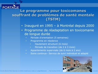 J’ai le droit d’être heureux et d’être traité avec soins et compréhension . J’ai le droit d’être en sécurité . J’ai le d roit d’exprimer ce que je ressens
• Inauguré en 1995 – à Montréal depuis 2000
• Programme de réadaptation en toxicomanie
de longue durée
• Période d’orientation (5 semaines)
• Programme en résidence
• Hautement structuré (6 mois)
• Période de transition (de 2 à 3 mois)
• Appartements supervisés (de 6 mois à 2 ans)
• Soins continus– Service de suivi individuel et adapté
 