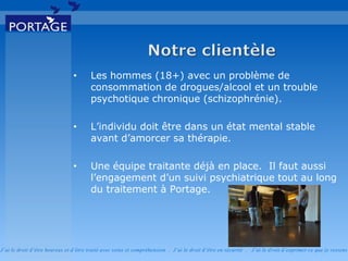 J’ai le droit d’être heureux et d’être traité avec soins et compréhension . J’ai le droit d’être en sécurité . J’ai le d roit d’exprimer ce que je ressens
• Les hommes (18+) avec un problème de
consommation de drogues/alcool et un trouble
psychotique chronique (schizophrénie).
• L’individu doit être dans un état mental stable
avant d’amorcer sa thérapie.
• Une équipe traitante déjà en place. Il faut aussi
l’engagement d’un suivi psychiatrique tout au long
du traitement à Portage.
 