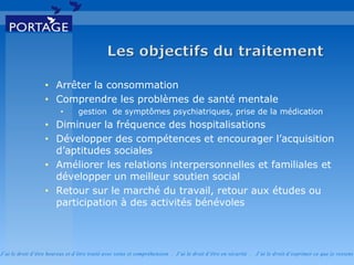 J’ai le droit d’être heureux et d’être traité avec soins et compréhension . J’ai le droit d’être en sécurité . J’ai le d roit d’exprimer ce que je ressens
• Arrêter la consommation
• Comprendre les problèmes de santé mentale
• gestion de symptômes psychiatriques, prise de la médication
• Diminuer la fréquence des hospitalisations
• Développer des compétences et encourager l’acquisition
d’aptitudes sociales
• Améliorer les relations interpersonnelles et familiales et
développer un meilleur soutien social
• Retour sur le marché du travail, retour aux études ou
participation à des activités bénévoles
 