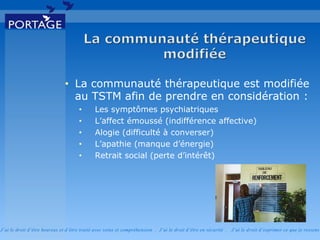 J’ai le droit d’être heureux et d’être traité avec soins et compréhension . J’ai le droit d’être en sécurité . J’ai le d roit d’exprimer ce que je ressens
• La communauté thérapeutique est modifiée
au TSTM afin de prendre en considération :
• Les symptômes psychiatriques
• L’affect émoussé (indifférence affective)
• Alogie (difficulté à converser)
• L’apathie (manque d’énergie)
• Retrait social (perte d’intérêt)
 