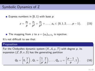 Symbolic Dynamics of Z
Express numbers in [0, 1) with base p:
z =
a0
p
+
a1
p2
+
a2
p3
+ . . . , an ∈ {0, 1, 2, . . . , p − 1}, (15)
The mapping from z to a = (an)n∈N0 is injective.
It’s not diﬃcult to see that:
Proposition
For the Chebyshev dynamic system (X, A, µ, T) with degree p, its
expansion (Z, B, ν, S) has the generating partition
Q0 = 0,
1
p
, Q1 =
1
p
,
2
p
, . . . , Qp−1 =
p − 1
p
, 1 . (16)
11 / 22
 