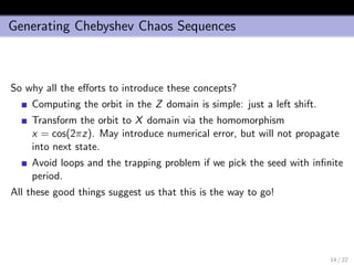 Generating Chebyshev Chaos Sequences
So why all the eﬀorts to introduce these concepts?
Computing the orbit in the Z domain is simple: just a left shift.
Transform the orbit to X domain via the homomorphism
x = cos(2πz). May introduce numerical error, but will not propagate
into next state.
Avoid loops and the trapping problem if we pick the seed with inﬁnite
period.
All these good things suggest us that this is the way to go!
14 / 22
 
